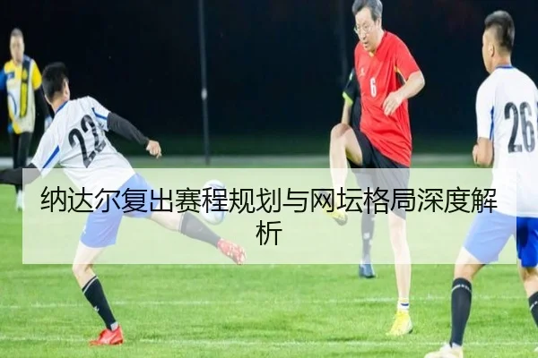 纳达尔复出赛程规划与网坛格局深度解析